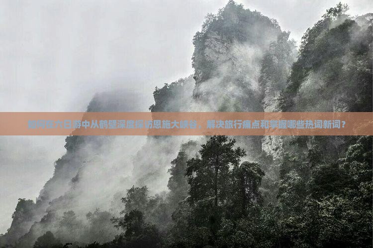 如何在六日游中从鹤壁深度探访恩施大峡谷，解决旅行痛点和掌握哪些热词新词？