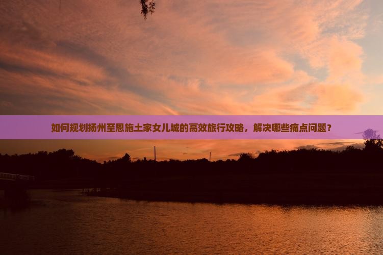 如何规划扬州至恩施土家女儿城的高效旅行攻略，解决哪些痛点问题？