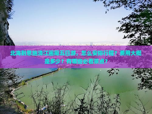 北海到恩施清江画廊五日游，怎么安排行程？费用大概是多少？有哪些必看景点？