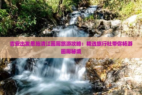 吉安出发恩施清江画廊旅游攻略：精选旅行社带你畅游画廊秘境