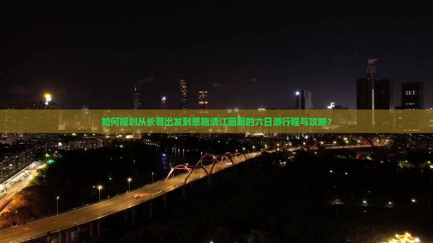 如何规划从长葛出发到恩施清江画廊的六日游行程与攻略？