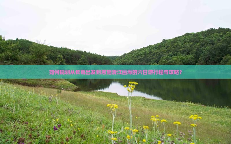 如何规划从长葛出发到恩施清江画廊的六日游行程与攻略？