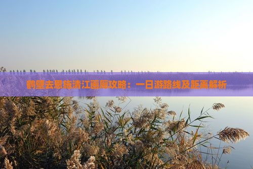 鹤壁去恩施清江画廊攻略：一日游路线及距离解析