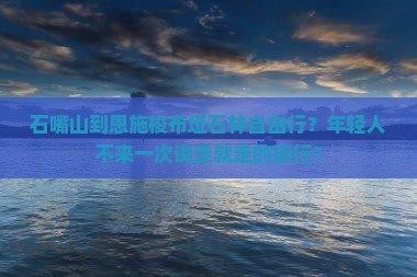 石嘴山到恩施梭布垭石林自由行？年轻人不来一次说走就走的旅行？
