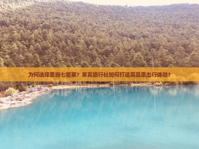 为何选择恩施七星寨？来宾旅行社如何打造高品质出行体验？