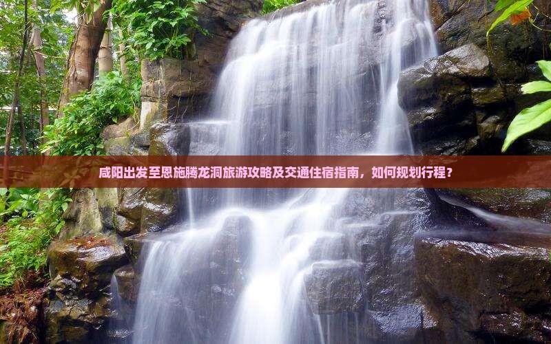 咸阳出发至恩施腾龙洞旅游攻略及交通住宿指南，如何规划行程？