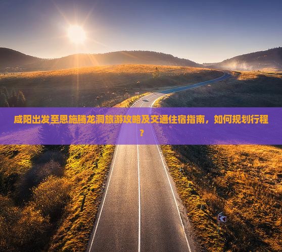 咸阳出发至恩施腾龙洞旅游攻略及交通住宿指南，如何规划行程？