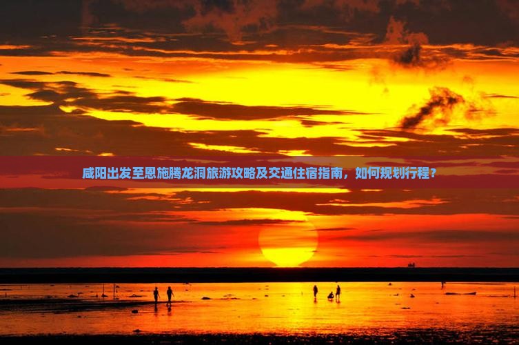 咸阳出发至恩施腾龙洞旅游攻略及交通住宿指南，如何规划行程？