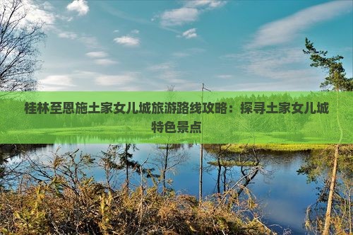 桂林至恩施土家女儿城旅游路线攻略：探寻土家女儿城特色景点