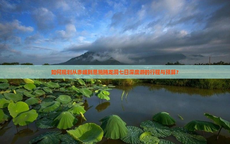 如何规划从赤峰到恩施腾龙洞七日深度游的行程与预算？