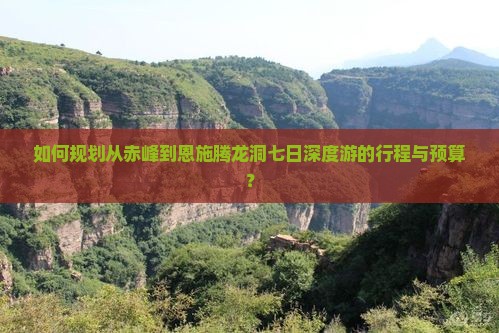 如何规划从赤峰到恩施腾龙洞七日深度游的行程与预算？