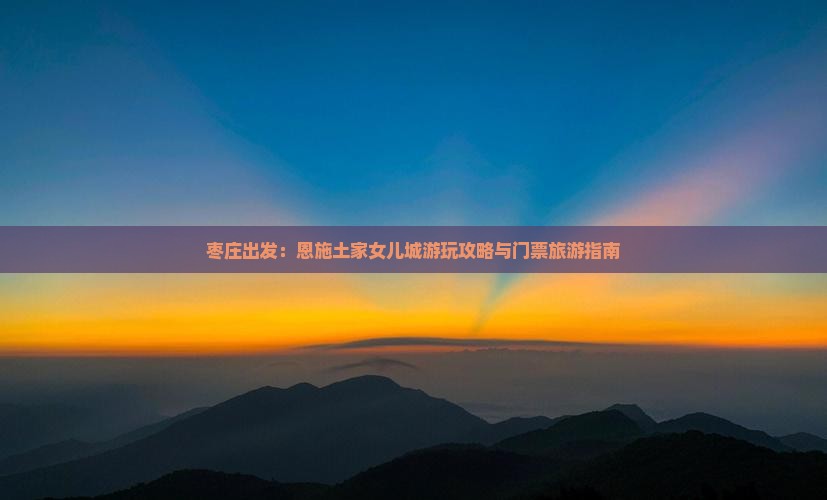 枣庄出发：恩施土家女儿城游玩攻略与门票旅游指南