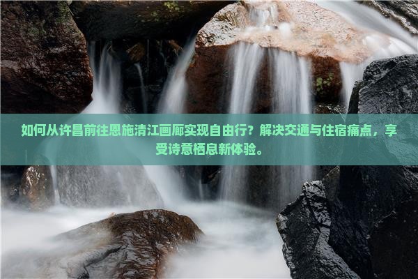 如何从许昌前往恩施清江画廊实现自由行？解决交通与住宿痛点，享受诗意栖息新体验。