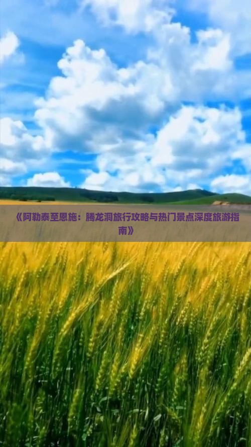 《阿勒泰至恩施：腾龙洞旅行攻略与热门景点深度旅游指南》