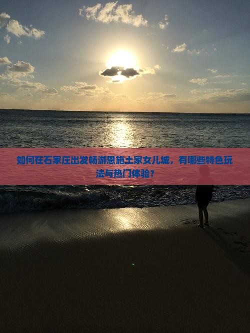 如何在石家庄出发畅游恩施土家女儿城，有哪些特色玩法与热门体验？