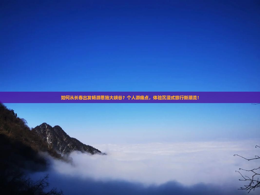 如何从长春出发畅游恩施大峡谷？个人游痛点，体验沉浸式旅行新潮流！