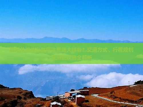 如何从滨州出发前往恩施大峡谷？交通方式、行程规划及游玩攻略全解析