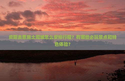 资阳去恩施土司城怎么安排行程？有哪些必玩景点和特色体验？