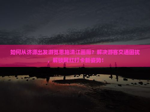 如何从济源出发游览恩施清江画廊？解决游客交通困扰，解锁网红打卡新姿势！