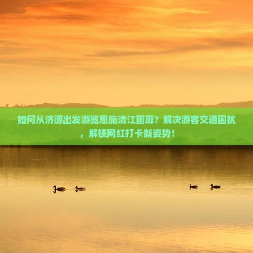 如何从济源出发游览恩施清江画廊？解决游客交通困扰，解锁网红打卡新姿势！