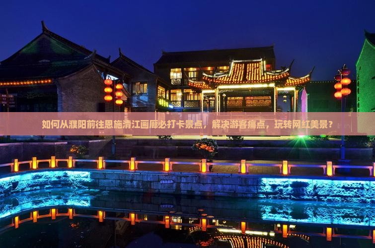 如何从濮阳前往恩施清江画廊必打卡景点，解决游客痛点，玩转网红美景？