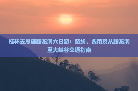 桂林去恩施腾龙洞六日游：路线、费用及从腾龙洞至大峡谷交通指南