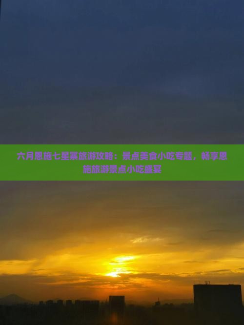 六月恩施七星寨旅游攻略：景点美食小吃专题，畅享恩施旅游景点小吃盛宴