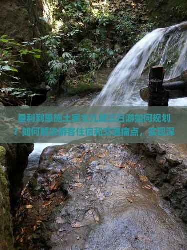 垦利到恩施土家女儿城三日游如何规划？如何解决游客住宿和交通痛点，实现深度游体验？