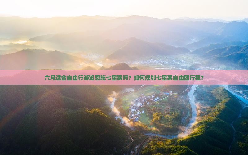 六月适合自由行游览恩施七星寨吗？如何规划七星寨自由团行程？