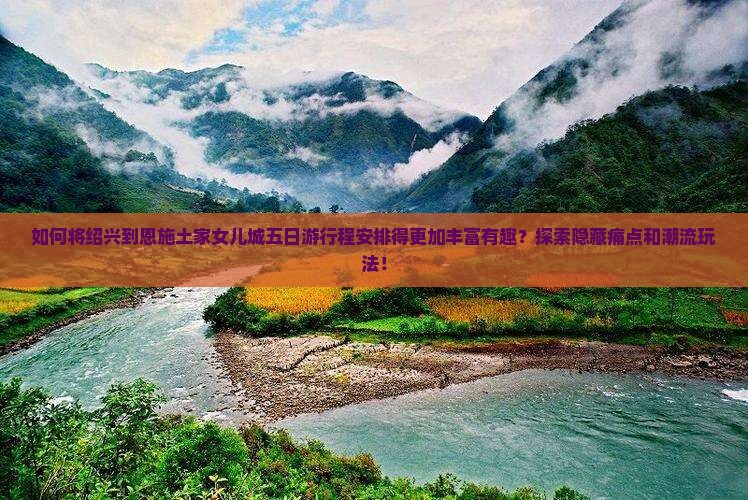 如何将绍兴到恩施土家女儿城五日游行程安排得更加丰富有趣？探索隐藏痛点和潮流玩法！