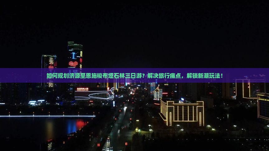 如何规划济源至恩施梭布垭石林三日游？解决旅行痛点，解锁新潮玩法！