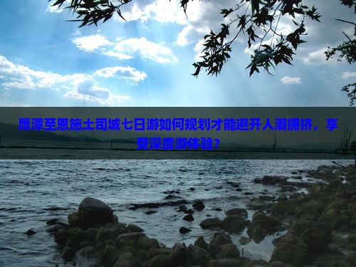 鹰潭至恩施土司城七日游如何规划才能避开人潮拥挤，享受深度游体验？