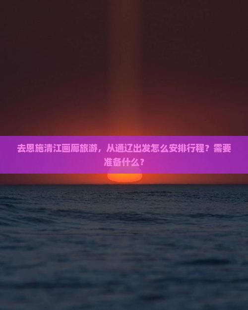 去恩施清江画廊旅游，从通辽出发怎么安排行程？需要准备什么？