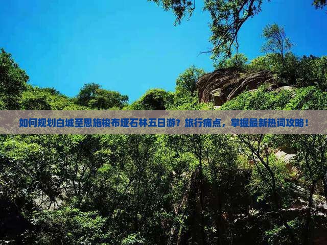 如何规划白城至恩施梭布垭石林五日游？旅行痛点，掌握最新热词攻略！