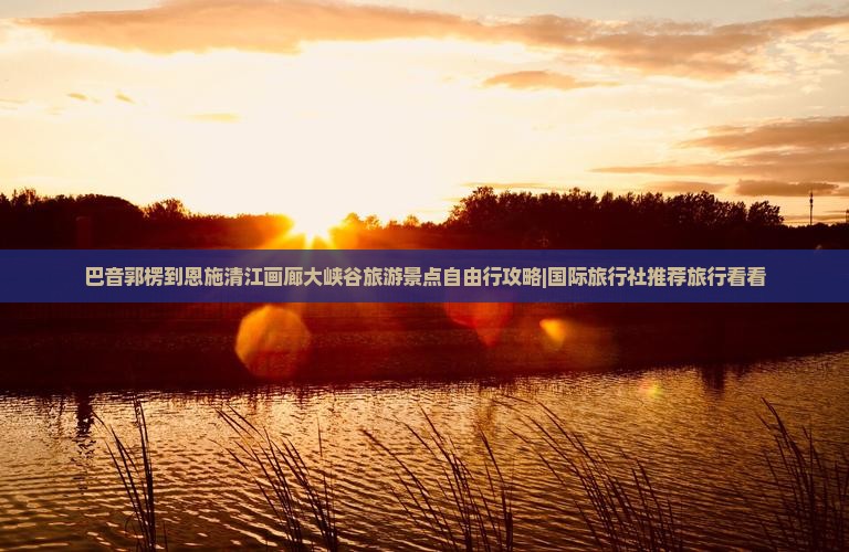 巴音郭楞到恩施清江画廊大峡谷旅游景点自由行攻略|国际旅行社推荐旅行看看