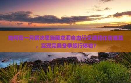 如何在一月解决恩施腾龙洞自由行交通和住宿难题，实现完美冬季旅行体验？