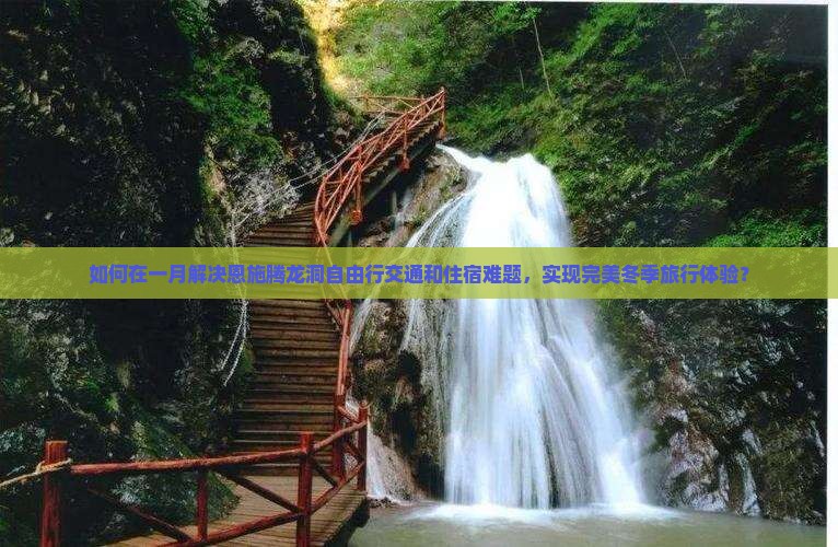 如何在一月解决恩施腾龙洞自由行交通和住宿难题，实现完美冬季旅行体验？