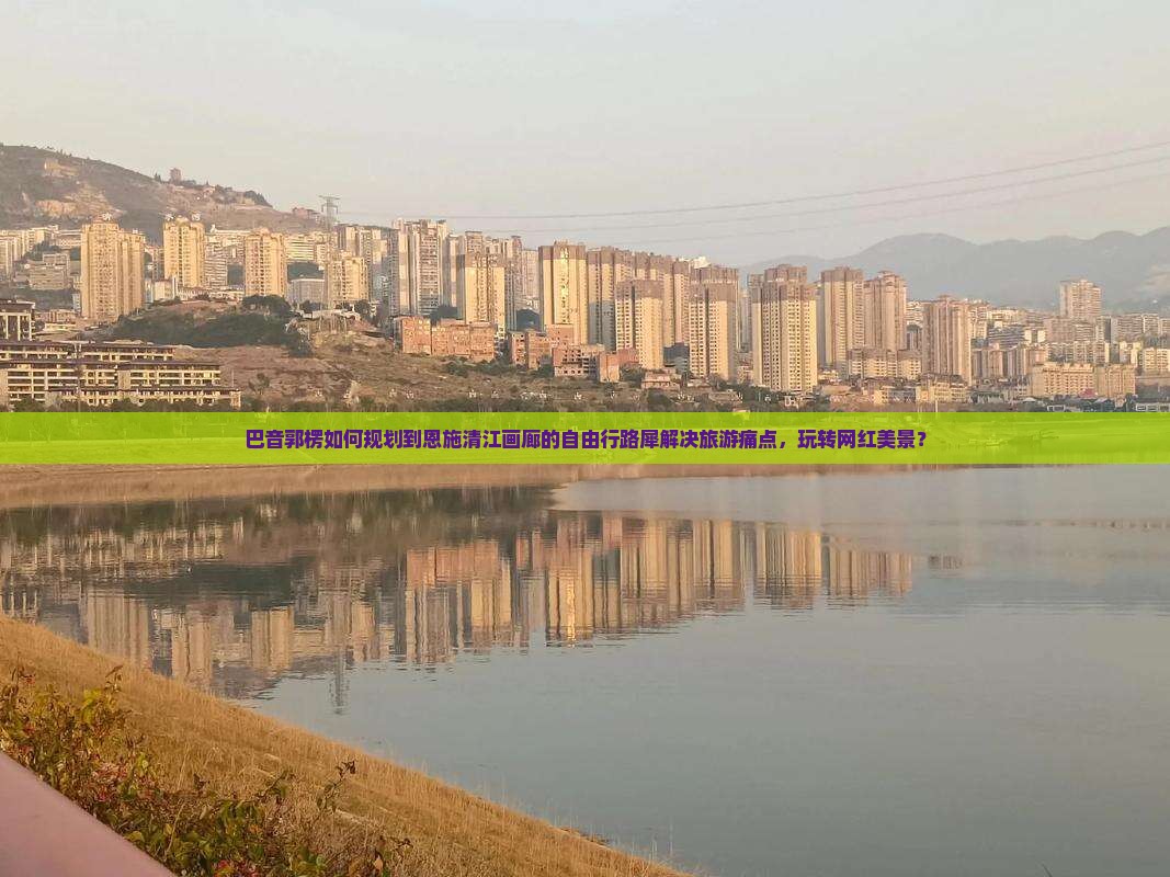 巴音郭楞如何规划到恩施清江画廊的自由行路犀解决旅游痛点，玩转网红美景？