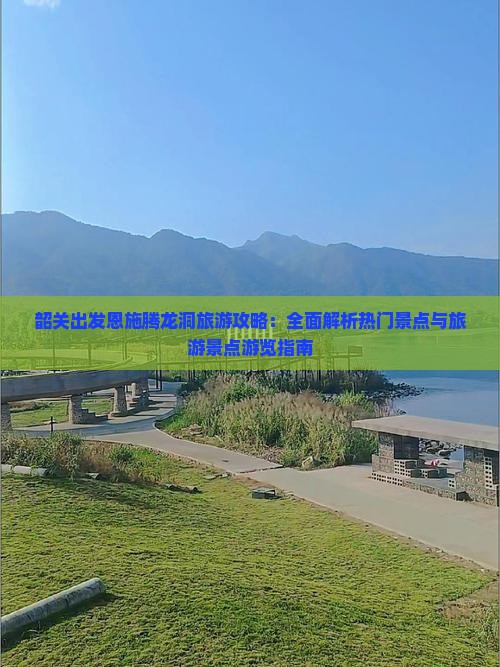 韶关出发恩施腾龙洞旅游攻略：全面解析热门景点与旅游景点游览指南