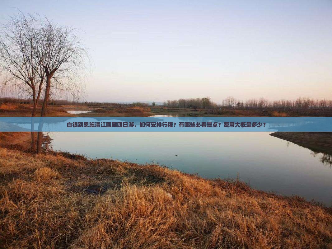 白银到恩施清江画廊四日游，如何安排行程？有哪些必看景点？费用大概是多少？