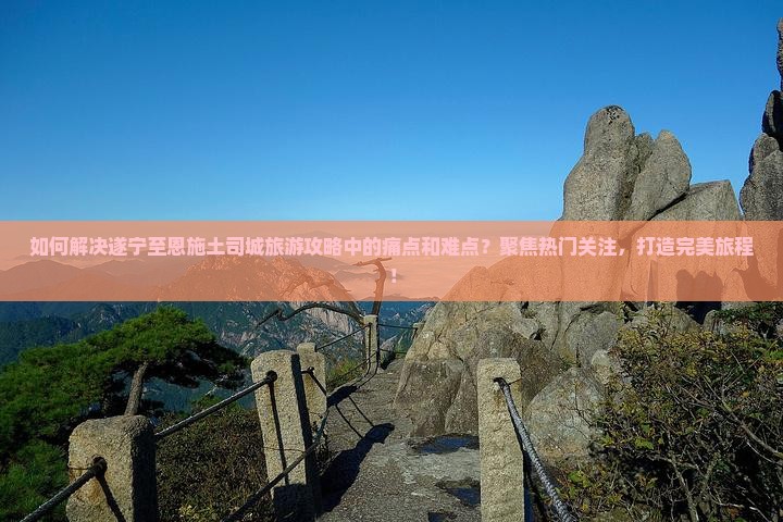 如何解决遂宁至恩施土司城旅游攻略中的痛点和难点？聚焦热门关注，打造完美旅程！