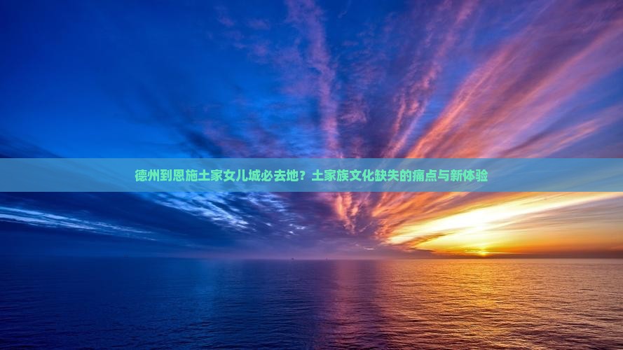 德州到恩施土家女儿城必去地？土家族文化缺失的痛点与新体验