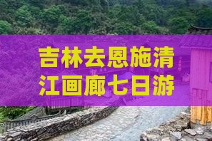 吉林去恩施清江画廊七日游