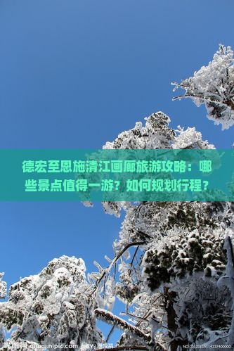德宏至恩施清江画廊旅游攻略：哪些景点值得一游？如何规划行程？