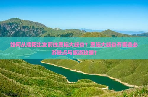如何从濮阳出发前往恩施大峡谷？恩施大峡谷有哪些必游景点与旅游攻略？