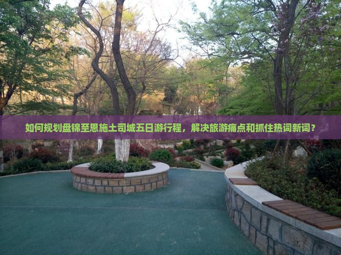 如何规划盘锦至恩施土司城五日游行程，解决旅游痛点和抓住热词新词？