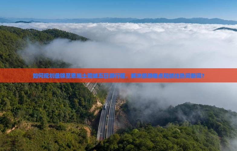 如何规划盘锦至恩施土司城五日游行程，解决旅游痛点和抓住热词新词？