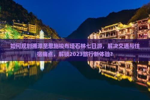 如何规划湘潭至恩施梭布垭石林七日游，解决交通与住宿痛点，解锁2023旅行新体验？