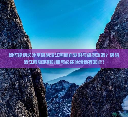 如何规划长沙至恩施清江画廊自驾游与旅游攻略？恩施清江画廊旅游时间与必体验活动有哪些？