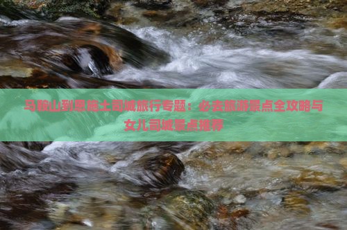 马鞍山到恩施土司城旅行专题：必去旅游景点全攻略与女儿司城景点推荐